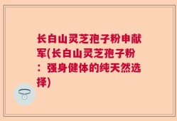 长白山灵芝孢子粉申献军(长白山灵芝孢子粉：强身健体的纯天然选择)