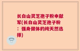 长白山灵芝孢子粉申献军(长白山灵芝孢子粉：强身健体的纯天然选择)