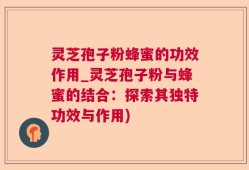 灵芝孢子粉蜂蜜的功效作用_灵芝孢子粉与蜂蜜的结合：探索其独特功效与作用)