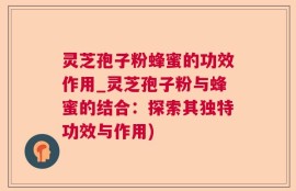 灵芝孢子粉蜂蜜的功效作用_灵芝孢子粉与蜂蜜的结合：探索其独特功效与作用)