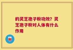 的灵芝孢子粉功效？灵芝孢子粉对人体有什么作用