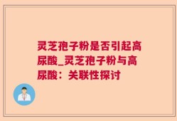 灵芝孢子粉是否引起高尿酸_灵芝孢子粉与高尿酸：关联性探讨
