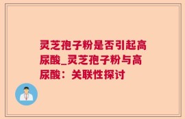 灵芝孢子粉是否引起高尿酸_灵芝孢子粉与高尿酸：关联性探讨