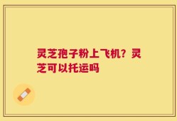 灵芝孢子粉上飞机？灵芝可以托运吗