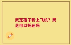 灵芝孢子粉上飞机？灵芝可以托运吗