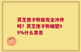 灵芝孢子粉能完全冲开吗？灵芝孢子粉破壁99%什么意思