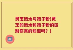 灵芝泡水与孢子粉(灵芝的泡水和孢子粉的区别你真的知道吗？)