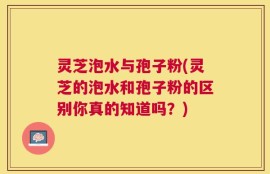 灵芝泡水与孢子粉(灵芝的泡水和孢子粉的区别你真的知道吗？)
