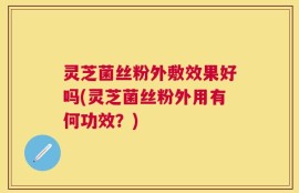 灵芝菌丝粉外敷效果好吗(灵芝菌丝粉外用有何功效？)