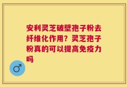 安利灵芝破壁孢子粉去纤维化作用？灵芝孢子粉真的可以提高免疫力吗
