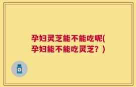 孕妇灵芝能不能吃呢(孕妇能不能吃灵芝？)