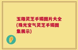 玉雕灵芝手镯图片大全(珠光宝气灵芝手镯图集展示)