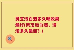 灵芝泡白酒多久喝效果最好(灵芝泡白酒，浸泡多久最佳？)