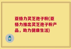 亚格力灵芝孢子粉(亚格力推出灵芝孢子粉产品，助力健康生活)