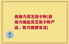 亚格力灵芝孢子粉(亚格力推出灵芝孢子粉产品，助力健康生活)