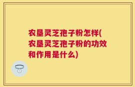农垦灵芝孢子粉怎样(农垦灵芝孢子粉的功效和作用是什么)