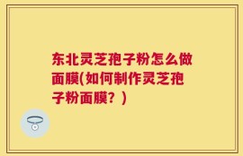 东北灵芝孢子粉怎么做面膜(如何制作灵芝孢子粉面膜？)