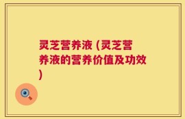 灵芝营养液 (灵芝营养液的营养价值及功效)