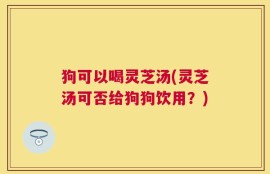 狗可以喝灵芝汤(灵芝汤可否给狗狗饮用？)