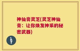 神仙膏灵芝(灵芝神仙膏：让你焕发神采的秘密武器)