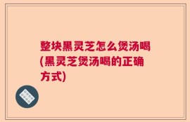 整块黑灵芝怎么煲汤喝(黑灵芝煲汤喝的正确方式)