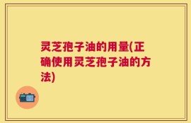 灵芝孢子油的用量(正确使用灵芝孢子油的方法)