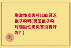 脂溢性皮炎可以吃灵芝孢子粉吗(灵芝孢子粉对脂溢性皮炎有没有好处？)