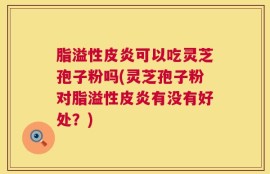 脂溢性皮炎可以吃灵芝孢子粉吗(灵芝孢子粉对脂溢性皮炎有没有好处？)