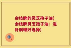 会枝脾的灵芝孢子油(会枝脾灵芝孢子油：滋补调理好选择)