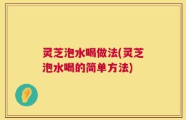 灵芝泡水喝做法(灵芝泡水喝的简单方法)