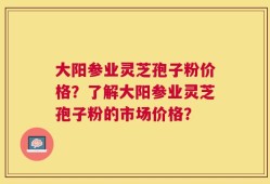 大阳参业灵芝孢子粉价格？了解大阳参业灵芝孢子粉的市场价格？