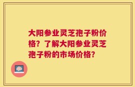 大阳参业灵芝孢子粉价格？了解大阳参业灵芝孢子粉的市场价格？