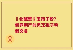 東北破壁靈芝孢子粉？俄罗斯产的灵芝孢子粉俄文名