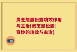 灵芝加黑松露功效作用与主治(灵芝黑松露：奇妙的功效与主治)