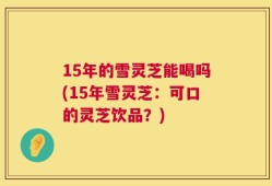15年的雪灵芝能喝吗(15年雪灵芝：可口的灵芝饮品？)