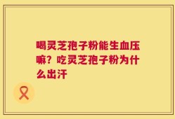 喝灵芝孢子粉能生血压嘛？吃灵芝孢子粉为什么出汗