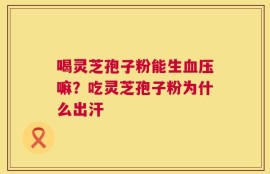 喝灵芝孢子粉能生血压嘛？吃灵芝孢子粉为什么出汗