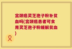 宫颈癌灵芝孢子粉补贫血吗(宫颈癌患者可食用灵芝孢子粉缓解贫血)