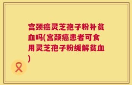 宫颈癌灵芝孢子粉补贫血吗(宫颈癌患者可食用灵芝孢子粉缓解贫血)