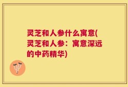 灵芝和人参什么寓意(灵芝和人参：寓意深远的中药精华)