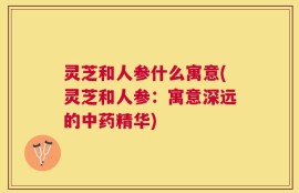 灵芝和人参什么寓意(灵芝和人参：寓意深远的中药精华)