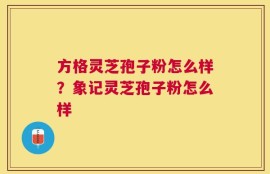 方格灵芝孢子粉怎么样？象记灵芝孢子粉怎么样