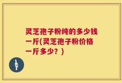 灵芝孢子粉纯的多少钱一斤(灵芝孢子粉价格一斤多少？)