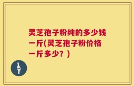 灵芝孢子粉纯的多少钱一斤(灵芝孢子粉价格一斤多少？)