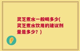 灵芝煮水一般喝多少(灵芝煮水饮用的建议剂量是多少？)