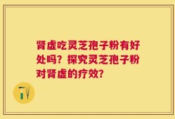 肾虚吃灵芝孢子粉有好处吗？探究灵芝孢子粉对肾虚的疗效？