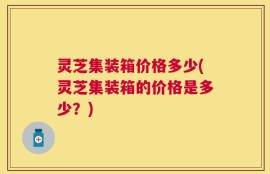 灵芝集装箱价格多少(灵芝集装箱的价格是多少？)