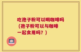 吃孢子粉可以喝咖啡吗 (孢子粉可以与咖啡一起食用吗？)