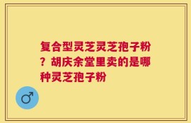 复合型灵芝灵芝孢子粉？胡庆余堂里卖的是哪种灵芝孢子粉