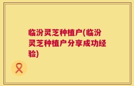 临汾灵芝种植户(临汾灵芝种植户分享成功经验)